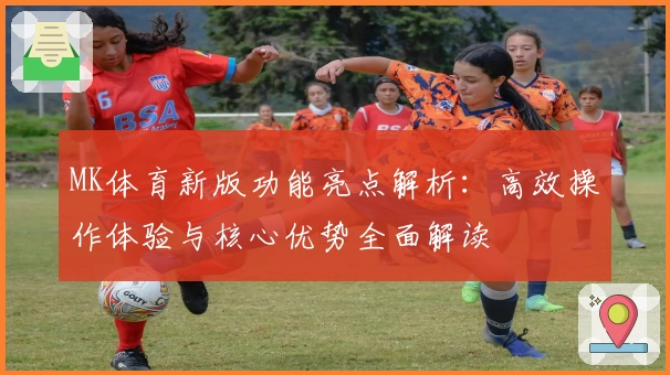 MK体育新版功能亮点解析：高效操作体验与核心优势全面解读