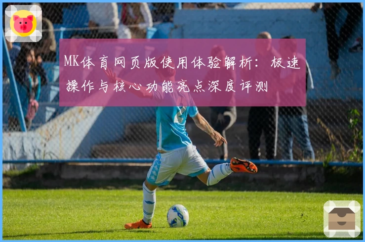 MK体育网页版使用体验解析：极速操作与核心功能亮点深度评测