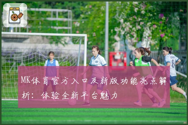 MK体育官方入口及新版功能亮点解析：体验全新平台魅力